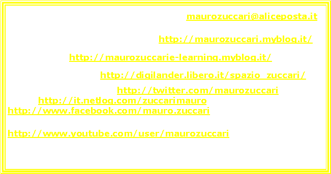 Casella di testo: Questo  il mio indirizzo e-mail:                      maurozuccari@aliceposta.it  Ho un blog generico allindirizzo:    http://maurozuccari.myblog.it/  ; uno tematico: http://maurozuccarie-learning.myblog.it/   ; Ho un altro sito :        http://digilander.libero.it/spazio_zuccari/Ho un profilo su  Twitter, http://twitter.com/maurozuccari  ; uno su Netlog http://it.netlog.com/zuccarimauro , uno su Facebook.  http://www.facebook.com/mauro.zuccari   Ho un canale su Youtube: http://www.youtube.com/user/maurozuccari       
